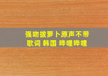 强吻拔萝卜原声不带歌词 韩国 哔哩哔哩